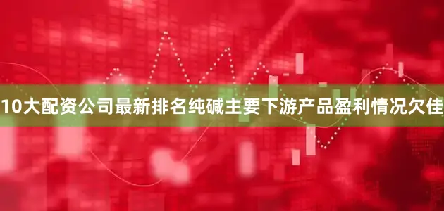 10大配资公司最新排名纯碱主要下游产品盈利情况欠佳