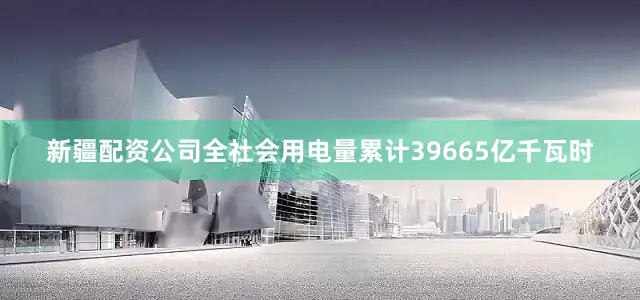 新疆配资公司全社会用电量累计39665亿千瓦时