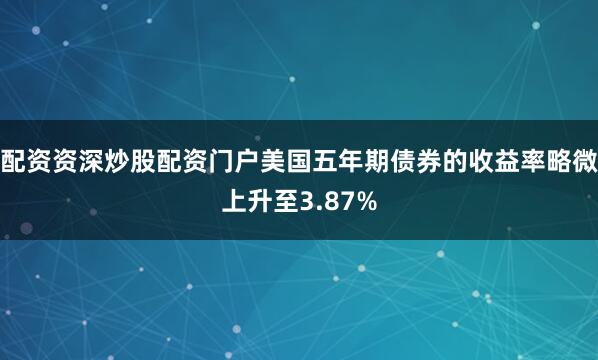 配资资深炒股配资门户美国五年期债券的收益率略微上升至3.87%