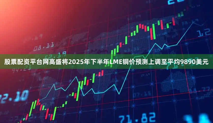 股票配资平台网高盛将2025年下半年LME铜价预测上调至平均9890美元