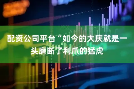 配资公司平台“如今的大庆就是一头磨断了利爪的猛虎