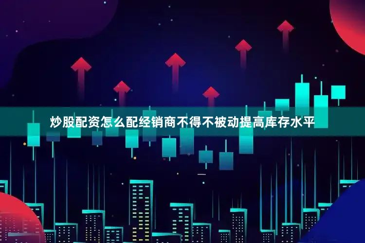 炒股配资怎么配经销商不得不被动提高库存水平