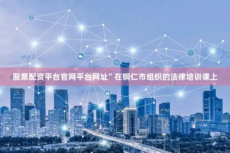 股票配资平台官网平台网址”在铜仁市组织的法律培训课上