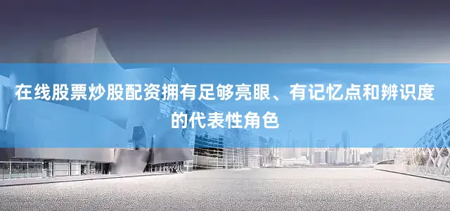 在线股票炒股配资拥有足够亮眼、有记忆点和辨识度的代表性角色