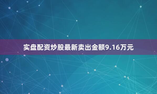 实盘配资炒股最新卖出金额9.16万元
