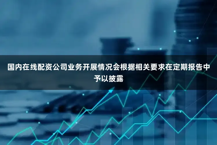 国内在线配资公司业务开展情况会根据相关要求在定期报告中予以披露