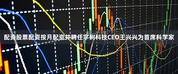配资股票配资按月配资并聘任宇树科技CEO王兴兴为首席科学家