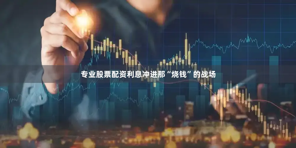 专业股票配资利息冲进那“烧钱”的战场