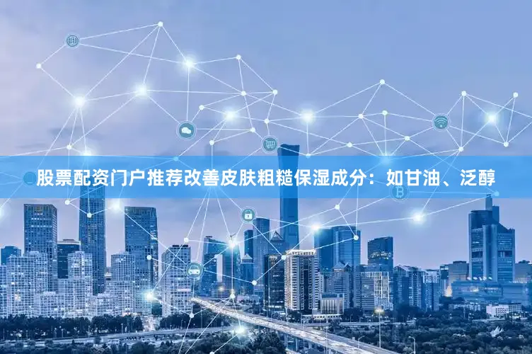 股票配资门户推荐改善皮肤粗糙保湿成分：如甘油、泛醇